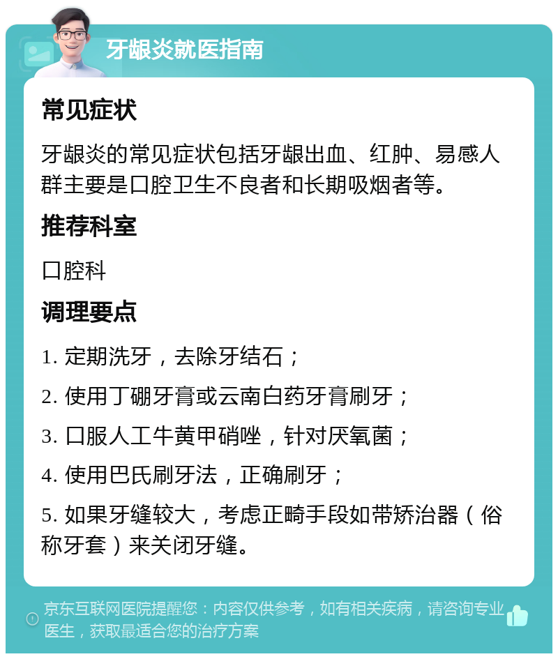 牙龈炎就医指南 常见症状 牙龈炎的常见症状包括牙龈出血、红肿、易感人群主要是口腔卫生不良者和长期吸烟者等。 推荐科室 口腔科 调理要点 1. 定期洗牙，去除牙结石； 2. 使用丁硼牙膏或云南白药牙膏刷牙； 3. 口服人工牛黄甲硝唑，针对厌氧菌； 4. 使用巴氏刷牙法，正确刷牙； 5. 如果牙缝较大，考虑正畸手段如带矫治器（俗称牙套）来关闭牙缝。