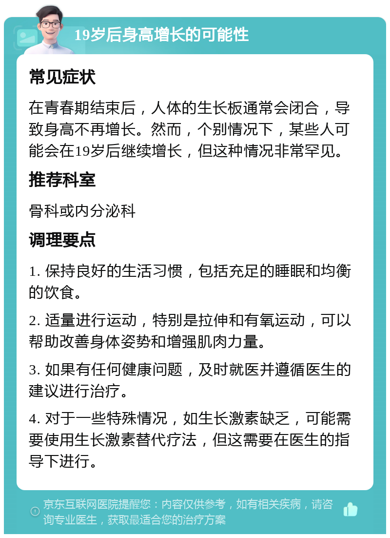 19岁后身高增长的可能性 常见症状 在青春期结束后，人体的生长板通常会闭合，导致身高不再增长。然而，个别情况下，某些人可能会在19岁后继续增长，但这种情况非常罕见。 推荐科室 骨科或内分泌科 调理要点 1. 保持良好的生活习惯，包括充足的睡眠和均衡的饮食。 2. 适量进行运动，特别是拉伸和有氧运动，可以帮助改善身体姿势和增强肌肉力量。 3. 如果有任何健康问题，及时就医并遵循医生的建议进行治疗。 4. 对于一些特殊情况，如生长激素缺乏，可能需要使用生长激素替代疗法，但这需要在医生的指导下进行。