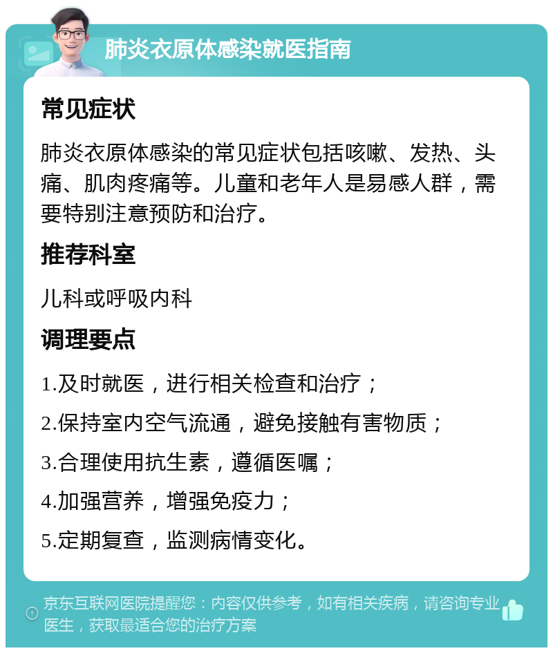 肺炎衣原体感染就医指南 常见症状 肺炎衣原体感染的常见症状包括咳嗽、发热、头痛、肌肉疼痛等。儿童和老年人是易感人群，需要特别注意预防和治疗。 推荐科室 儿科或呼吸内科 调理要点 1.及时就医，进行相关检查和治疗； 2.保持室内空气流通，避免接触有害物质； 3.合理使用抗生素，遵循医嘱； 4.加强营养，增强免疫力； 5.定期复查，监测病情变化。