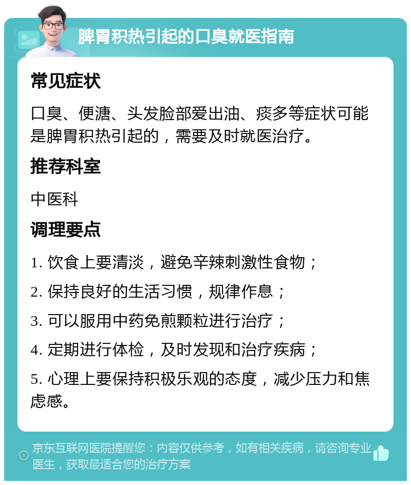 脾胃积热引起的口臭就医指南 常见症状 口臭、便溏、头发脸部爱出油、痰多等症状可能是脾胃积热引起的，需要及时就医治疗。 推荐科室 中医科 调理要点 1. 饮食上要清淡，避免辛辣刺激性食物； 2. 保持良好的生活习惯，规律作息； 3. 可以服用中药免煎颗粒进行治疗； 4. 定期进行体检，及时发现和治疗疾病； 5. 心理上要保持积极乐观的态度，减少压力和焦虑感。