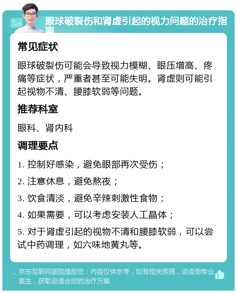 眼球破裂伤和肾虚引起的视力问题的治疗指南 常见症状 眼球破裂伤可能会导致视力模糊、眼压增高、疼痛等症状，严重者甚至可能失明。肾虚则可能引起视物不清、腰膝软弱等问题。 推荐科室 眼科、肾内科 调理要点 1. 控制好感染，避免眼部再次受伤； 2. 注意休息，避免熬夜； 3. 饮食清淡，避免辛辣刺激性食物； 4. 如果需要，可以考虑安装人工晶体； 5. 对于肾虚引起的视物不清和腰膝软弱，可以尝试中药调理，如六味地黄丸等。