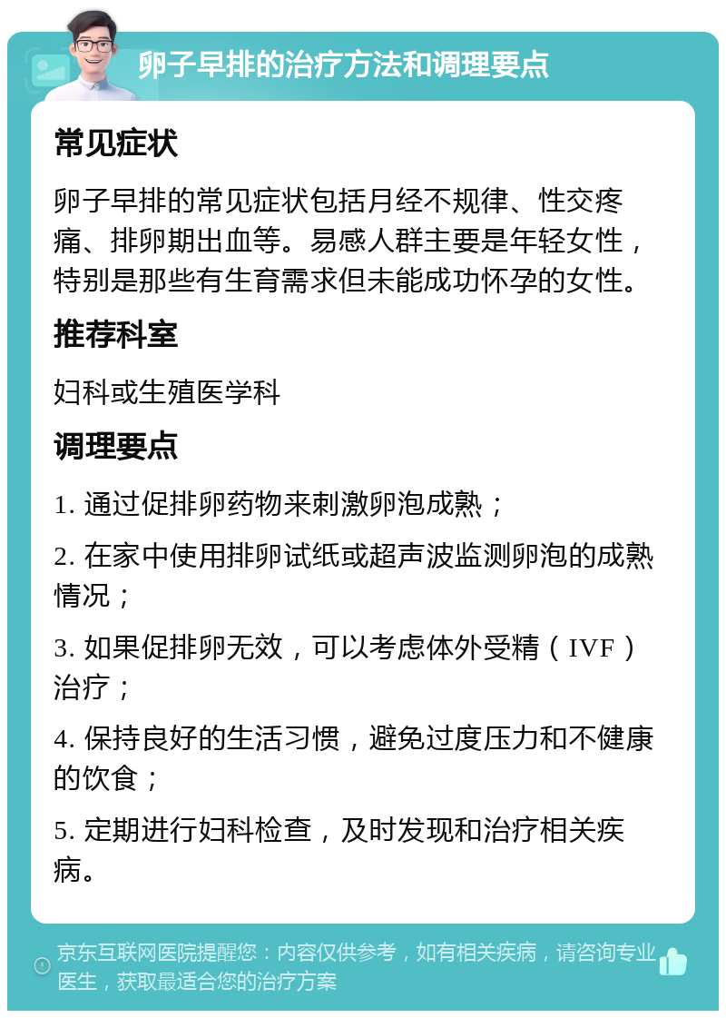 卵子早排的治疗方法和调理要点 常见症状 卵子早排的常见症状包括月经不规律、性交疼痛、排卵期出血等。易感人群主要是年轻女性，特别是那些有生育需求但未能成功怀孕的女性。 推荐科室 妇科或生殖医学科 调理要点 1. 通过促排卵药物来刺激卵泡成熟； 2. 在家中使用排卵试纸或超声波监测卵泡的成熟情况； 3. 如果促排卵无效，可以考虑体外受精（IVF）治疗； 4. 保持良好的生活习惯，避免过度压力和不健康的饮食； 5. 定期进行妇科检查，及时发现和治疗相关疾病。