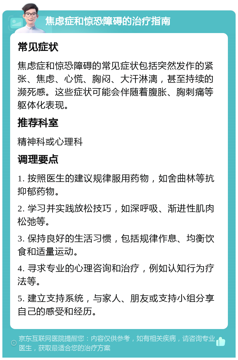 焦虑症和惊恐障碍的治疗指南 常见症状 焦虑症和惊恐障碍的常见症状包括突然发作的紧张、焦虑、心慌、胸闷、大汗淋漓，甚至持续的濒死感。这些症状可能会伴随着腹胀、胸刺痛等躯体化表现。 推荐科室 精神科或心理科 调理要点 1. 按照医生的建议规律服用药物，如舍曲林等抗抑郁药物。 2. 学习并实践放松技巧，如深呼吸、渐进性肌肉松弛等。 3. 保持良好的生活习惯，包括规律作息、均衡饮食和适量运动。 4. 寻求专业的心理咨询和治疗，例如认知行为疗法等。 5. 建立支持系统，与家人、朋友或支持小组分享自己的感受和经历。