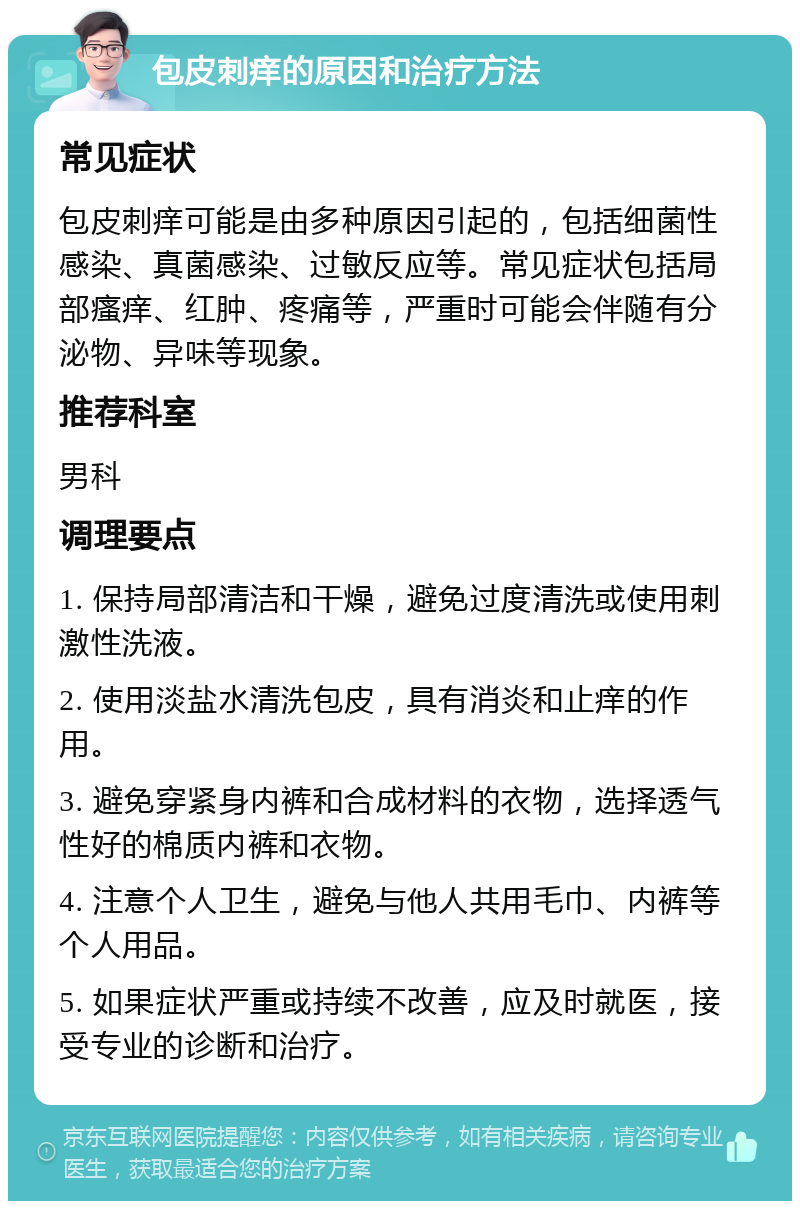 包皮刺痒的原因和治疗方法 常见症状 包皮刺痒可能是由多种原因引起的，包括细菌性感染、真菌感染、过敏反应等。常见症状包括局部瘙痒、红肿、疼痛等，严重时可能会伴随有分泌物、异味等现象。 推荐科室 男科 调理要点 1. 保持局部清洁和干燥，避免过度清洗或使用刺激性洗液。 2. 使用淡盐水清洗包皮，具有消炎和止痒的作用。 3. 避免穿紧身内裤和合成材料的衣物，选择透气性好的棉质内裤和衣物。 4. 注意个人卫生，避免与他人共用毛巾、内裤等个人用品。 5. 如果症状严重或持续不改善，应及时就医，接受专业的诊断和治疗。