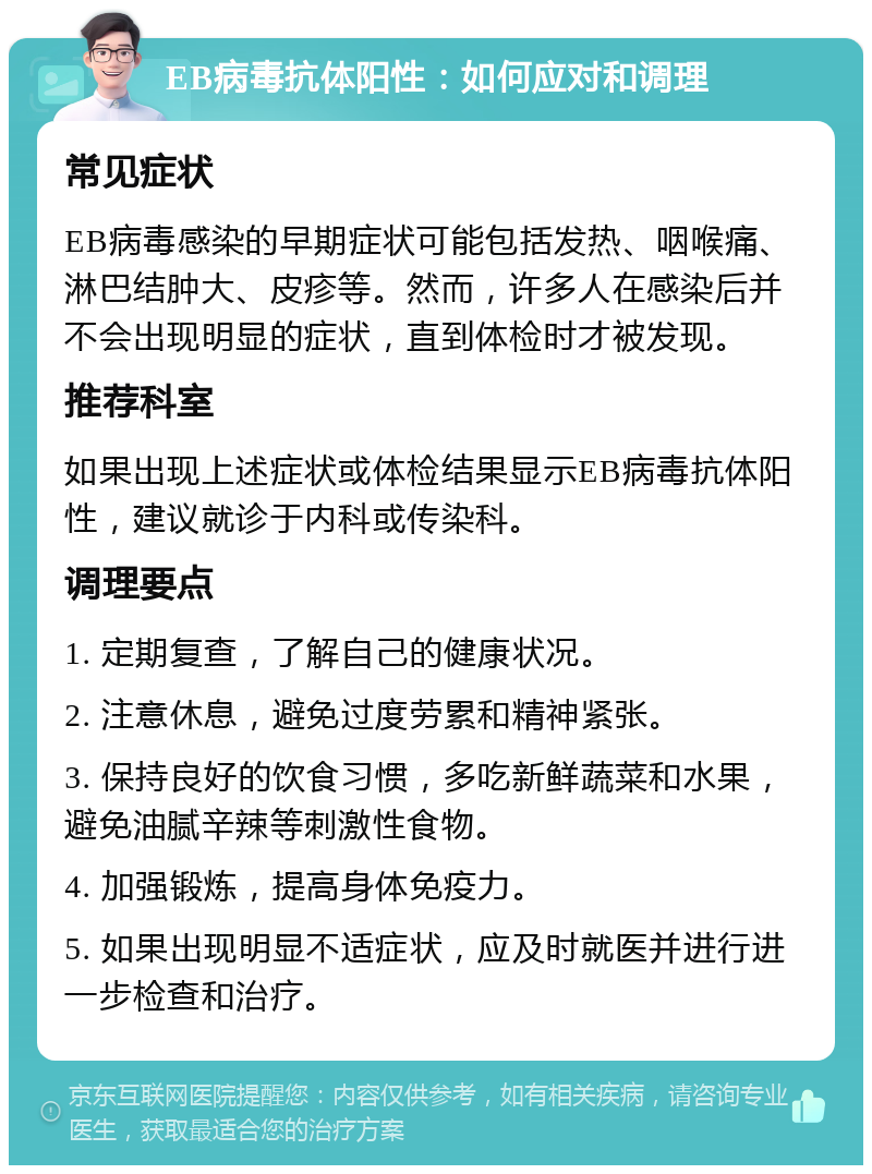 EB病毒抗体阳性：如何应对和调理 常见症状 EB病毒感染的早期症状可能包括发热、咽喉痛、淋巴结肿大、皮疹等。然而，许多人在感染后并不会出现明显的症状，直到体检时才被发现。 推荐科室 如果出现上述症状或体检结果显示EB病毒抗体阳性，建议就诊于内科或传染科。 调理要点 1. 定期复查，了解自己的健康状况。 2. 注意休息，避免过度劳累和精神紧张。 3. 保持良好的饮食习惯，多吃新鲜蔬菜和水果，避免油腻辛辣等刺激性食物。 4. 加强锻炼，提高身体免疫力。 5. 如果出现明显不适症状，应及时就医并进行进一步检查和治疗。