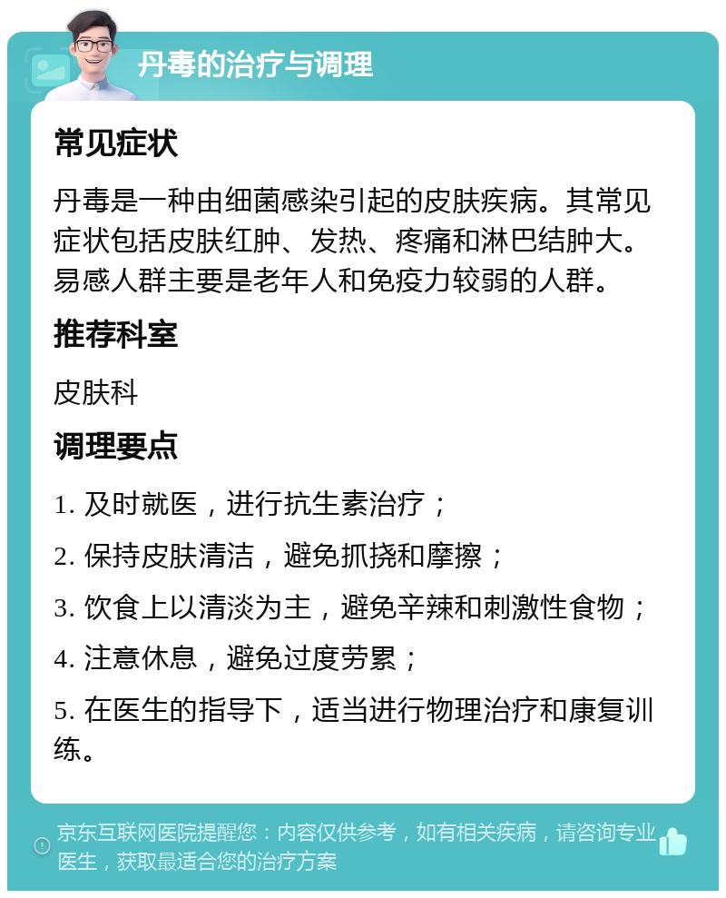 丹毒的治疗与调理 常见症状 丹毒是一种由细菌感染引起的皮肤疾病。其常见症状包括皮肤红肿、发热、疼痛和淋巴结肿大。易感人群主要是老年人和免疫力较弱的人群。 推荐科室 皮肤科 调理要点 1. 及时就医，进行抗生素治疗； 2. 保持皮肤清洁，避免抓挠和摩擦； 3. 饮食上以清淡为主，避免辛辣和刺激性食物； 4. 注意休息，避免过度劳累； 5. 在医生的指导下，适当进行物理治疗和康复训练。