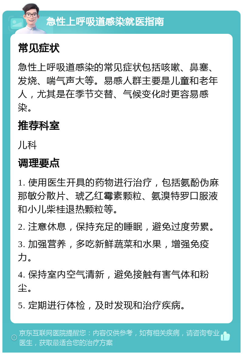 急性上呼吸道感染就医指南 常见症状 急性上呼吸道感染的常见症状包括咳嗽、鼻塞、发烧、喘气声大等。易感人群主要是儿童和老年人，尤其是在季节交替、气候变化时更容易感染。 推荐科室 儿科 调理要点 1. 使用医生开具的药物进行治疗，包括氨酚伪麻那敏分散片、琥乙红霉素颗粒、氨溴特罗口服液和小儿柴桂退热颗粒等。 2. 注意休息，保持充足的睡眠，避免过度劳累。 3. 加强营养，多吃新鲜蔬菜和水果，增强免疫力。 4. 保持室内空气清新，避免接触有害气体和粉尘。 5. 定期进行体检，及时发现和治疗疾病。