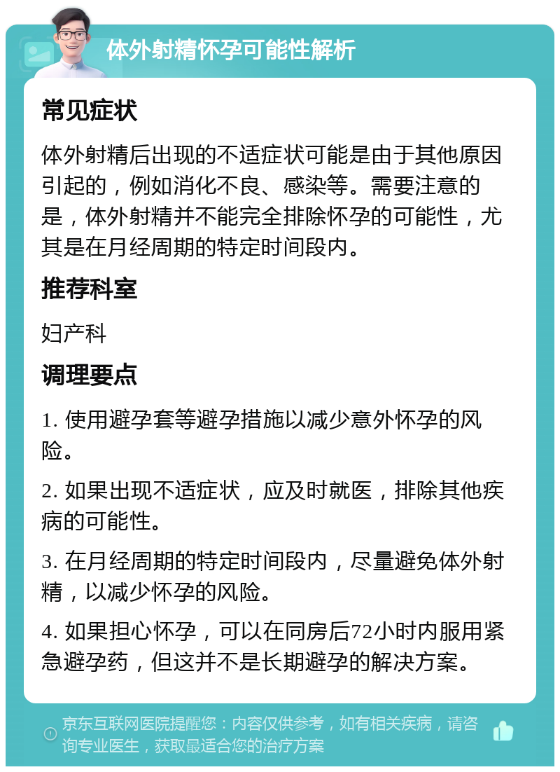 体外射精怀孕可能性解析 常见症状 体外射精后出现的不适症状可能是由于其他原因引起的，例如消化不良、感染等。需要注意的是，体外射精并不能完全排除怀孕的可能性，尤其是在月经周期的特定时间段内。 推荐科室 妇产科 调理要点 1. 使用避孕套等避孕措施以减少意外怀孕的风险。 2. 如果出现不适症状，应及时就医，排除其他疾病的可能性。 3. 在月经周期的特定时间段内，尽量避免体外射精，以减少怀孕的风险。 4. 如果担心怀孕，可以在同房后72小时内服用紧急避孕药，但这并不是长期避孕的解决方案。