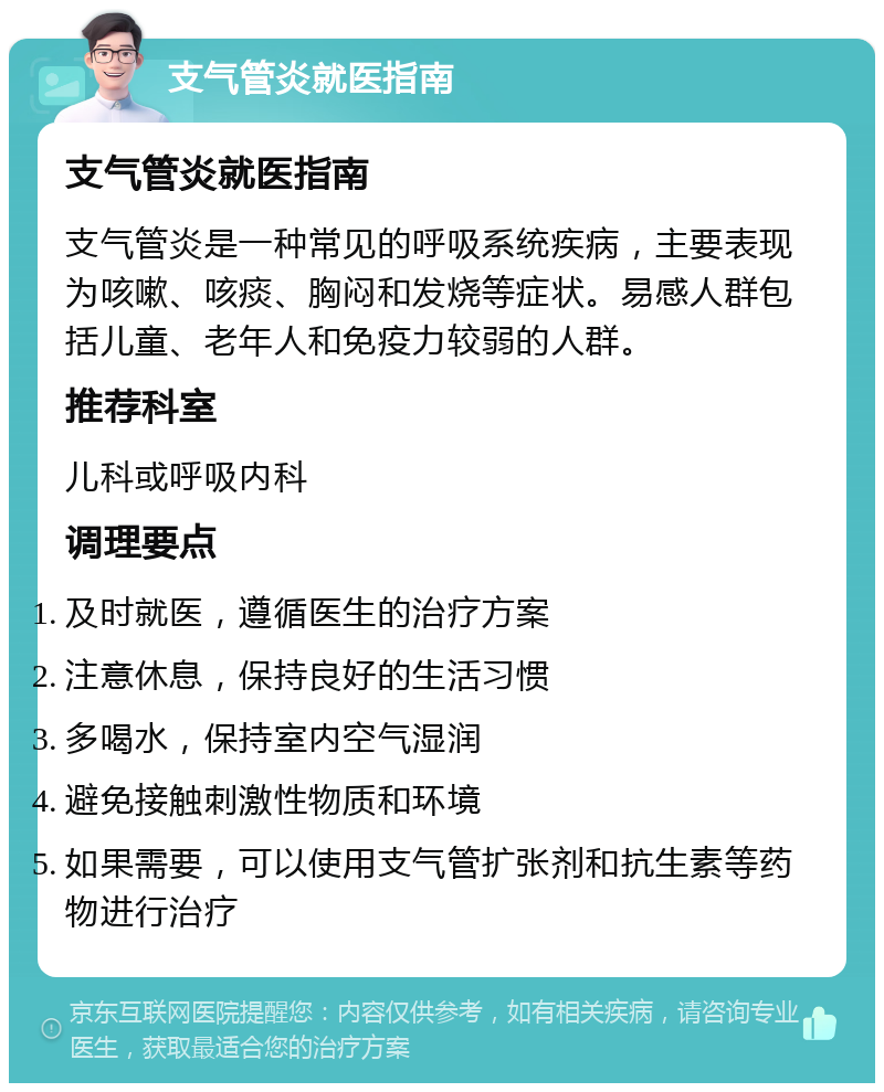 支气管炎就医指南 支气管炎就医指南 支气管炎是一种常见的呼吸系统疾病，主要表现为咳嗽、咳痰、胸闷和发烧等症状。易感人群包括儿童、老年人和免疫力较弱的人群。 推荐科室 儿科或呼吸内科 调理要点 及时就医，遵循医生的治疗方案 注意休息，保持良好的生活习惯 多喝水，保持室内空气湿润 避免接触刺激性物质和环境 如果需要，可以使用支气管扩张剂和抗生素等药物进行治疗