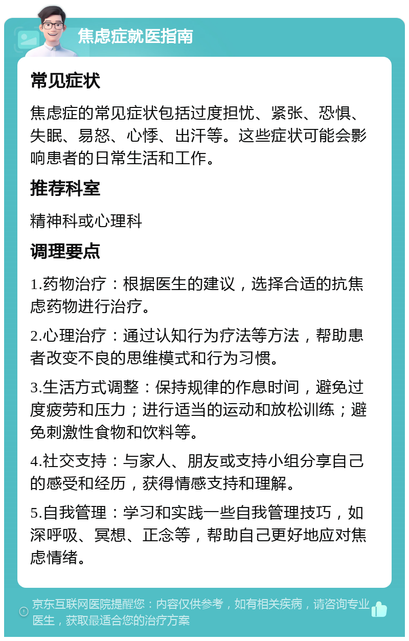 焦虑症就医指南 常见症状 焦虑症的常见症状包括过度担忧、紧张、恐惧、失眠、易怒、心悸、出汗等。这些症状可能会影响患者的日常生活和工作。 推荐科室 精神科或心理科 调理要点 1.药物治疗：根据医生的建议，选择合适的抗焦虑药物进行治疗。 2.心理治疗：通过认知行为疗法等方法，帮助患者改变不良的思维模式和行为习惯。 3.生活方式调整：保持规律的作息时间，避免过度疲劳和压力；进行适当的运动和放松训练；避免刺激性食物和饮料等。 4.社交支持：与家人、朋友或支持小组分享自己的感受和经历，获得情感支持和理解。 5.自我管理：学习和实践一些自我管理技巧，如深呼吸、冥想、正念等，帮助自己更好地应对焦虑情绪。