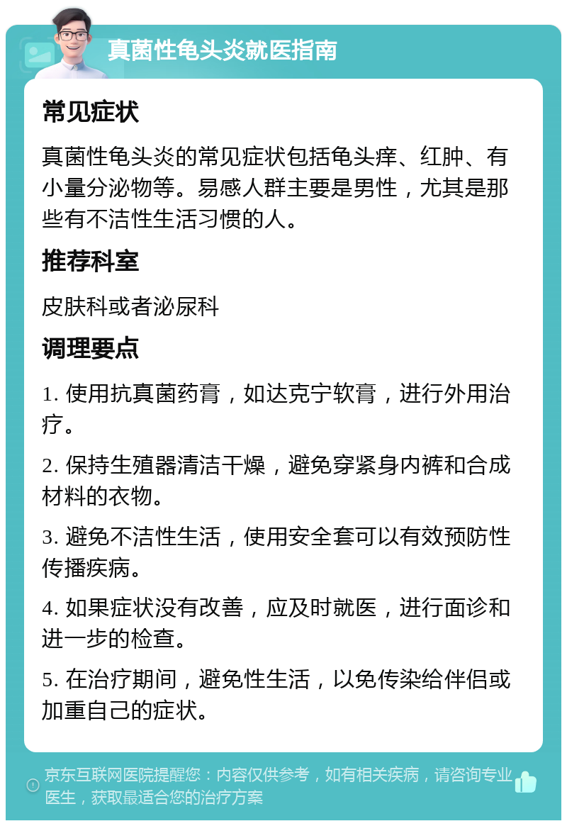 真菌性龟头炎就医指南 常见症状 真菌性龟头炎的常见症状包括龟头痒、红肿、有小量分泌物等。易感人群主要是男性，尤其是那些有不洁性生活习惯的人。 推荐科室 皮肤科或者泌尿科 调理要点 1. 使用抗真菌药膏，如达克宁软膏，进行外用治疗。 2. 保持生殖器清洁干燥，避免穿紧身内裤和合成材料的衣物。 3. 避免不洁性生活，使用安全套可以有效预防性传播疾病。 4. 如果症状没有改善，应及时就医，进行面诊和进一步的检查。 5. 在治疗期间，避免性生活，以免传染给伴侣或加重自己的症状。