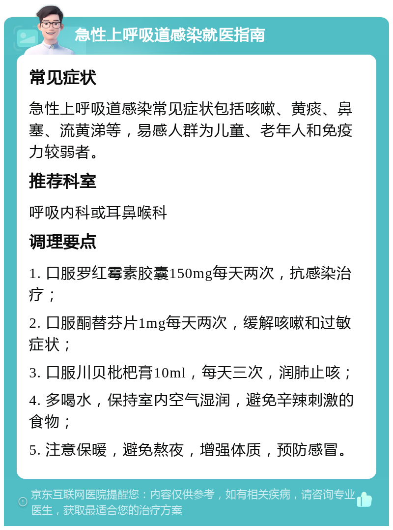 急性上呼吸道感染就医指南 常见症状 急性上呼吸道感染常见症状包括咳嗽、黄痰、鼻塞、流黄涕等，易感人群为儿童、老年人和免疫力较弱者。 推荐科室 呼吸内科或耳鼻喉科 调理要点 1. 口服罗红霉素胶囊150mg每天两次，抗感染治疗； 2. 口服酮替芬片1mg每天两次，缓解咳嗽和过敏症状； 3. 口服川贝枇杷膏10ml，每天三次，润肺止咳； 4. 多喝水，保持室内空气湿润，避免辛辣刺激的食物； 5. 注意保暖，避免熬夜，增强体质，预防感冒。