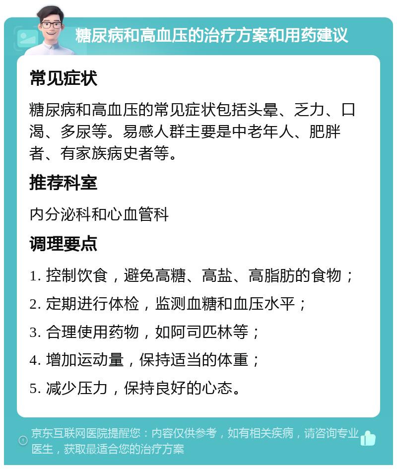 糖尿病和高血压的治疗方案和用药建议 常见症状 糖尿病和高血压的常见症状包括头晕、乏力、口渴、多尿等。易感人群主要是中老年人、肥胖者、有家族病史者等。 推荐科室 内分泌科和心血管科 调理要点 1. 控制饮食，避免高糖、高盐、高脂肪的食物； 2. 定期进行体检，监测血糖和血压水平； 3. 合理使用药物，如阿司匹林等； 4. 增加运动量，保持适当的体重； 5. 减少压力，保持良好的心态。