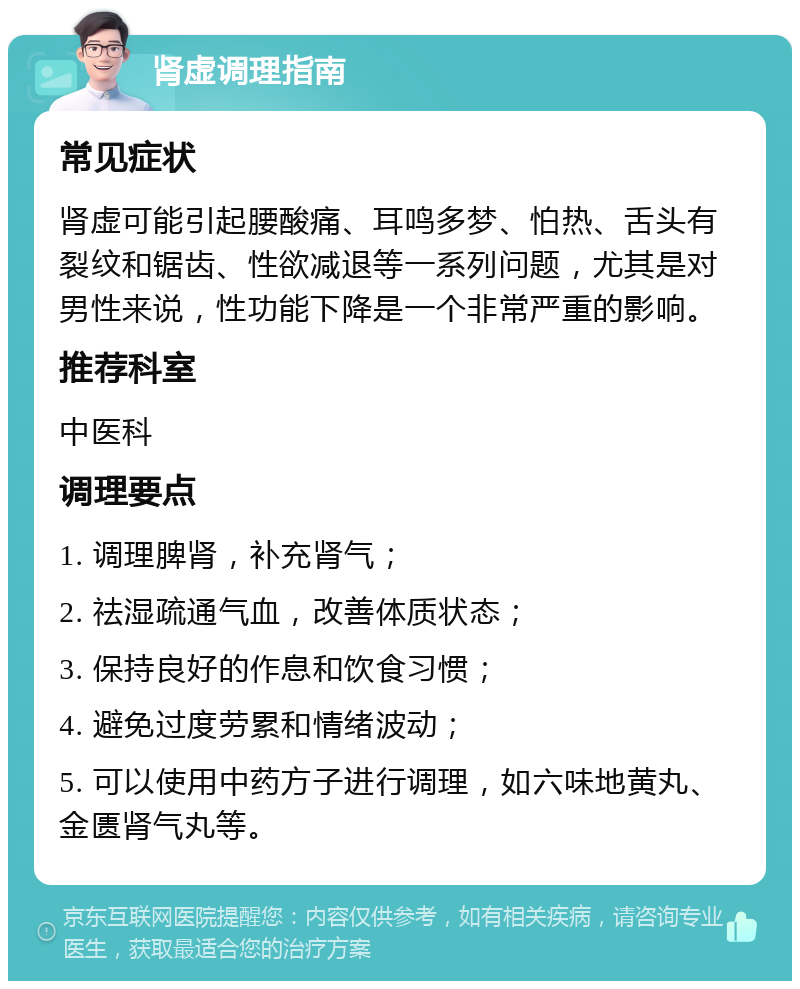 肾虚调理指南 常见症状 肾虚可能引起腰酸痛、耳鸣多梦、怕热、舌头有裂纹和锯齿、性欲减退等一系列问题，尤其是对男性来说，性功能下降是一个非常严重的影响。 推荐科室 中医科 调理要点 1. 调理脾肾，补充肾气； 2. 祛湿疏通气血，改善体质状态； 3. 保持良好的作息和饮食习惯； 4. 避免过度劳累和情绪波动； 5. 可以使用中药方子进行调理，如六味地黄丸、金匮肾气丸等。