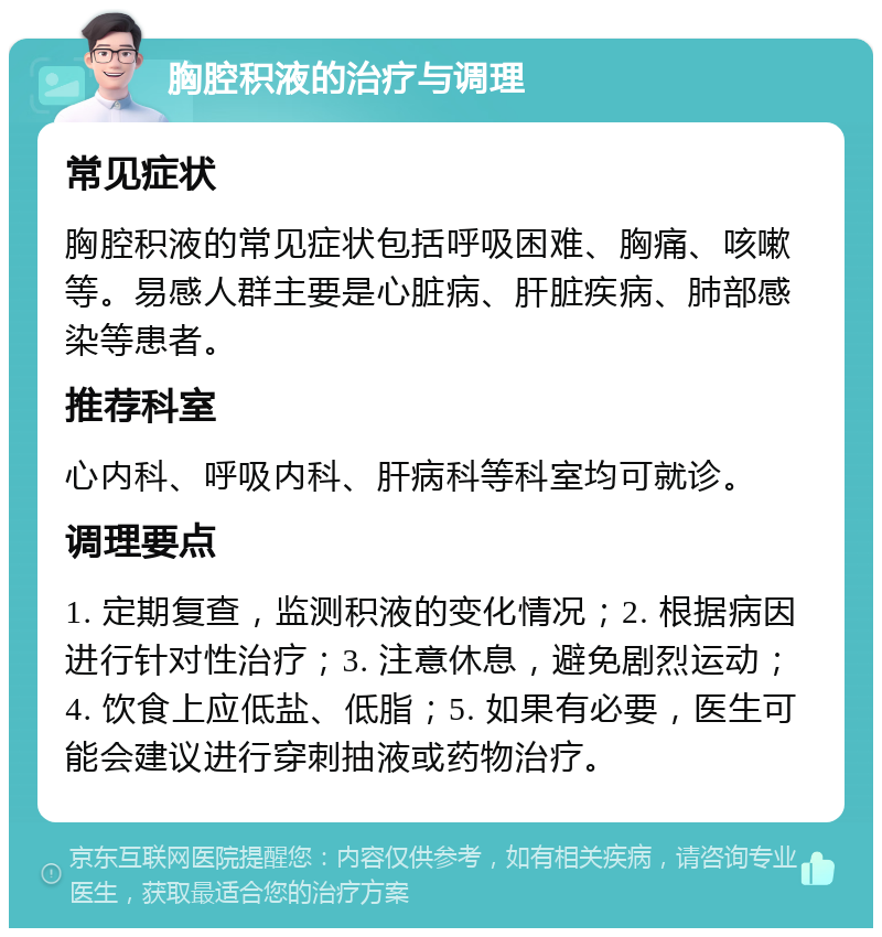 胸腔积液的治疗与调理 常见症状 胸腔积液的常见症状包括呼吸困难、胸痛、咳嗽等。易感人群主要是心脏病、肝脏疾病、肺部感染等患者。 推荐科室 心内科、呼吸内科、肝病科等科室均可就诊。 调理要点 1. 定期复查，监测积液的变化情况；2. 根据病因进行针对性治疗；3. 注意休息，避免剧烈运动；4. 饮食上应低盐、低脂；5. 如果有必要，医生可能会建议进行穿刺抽液或药物治疗。