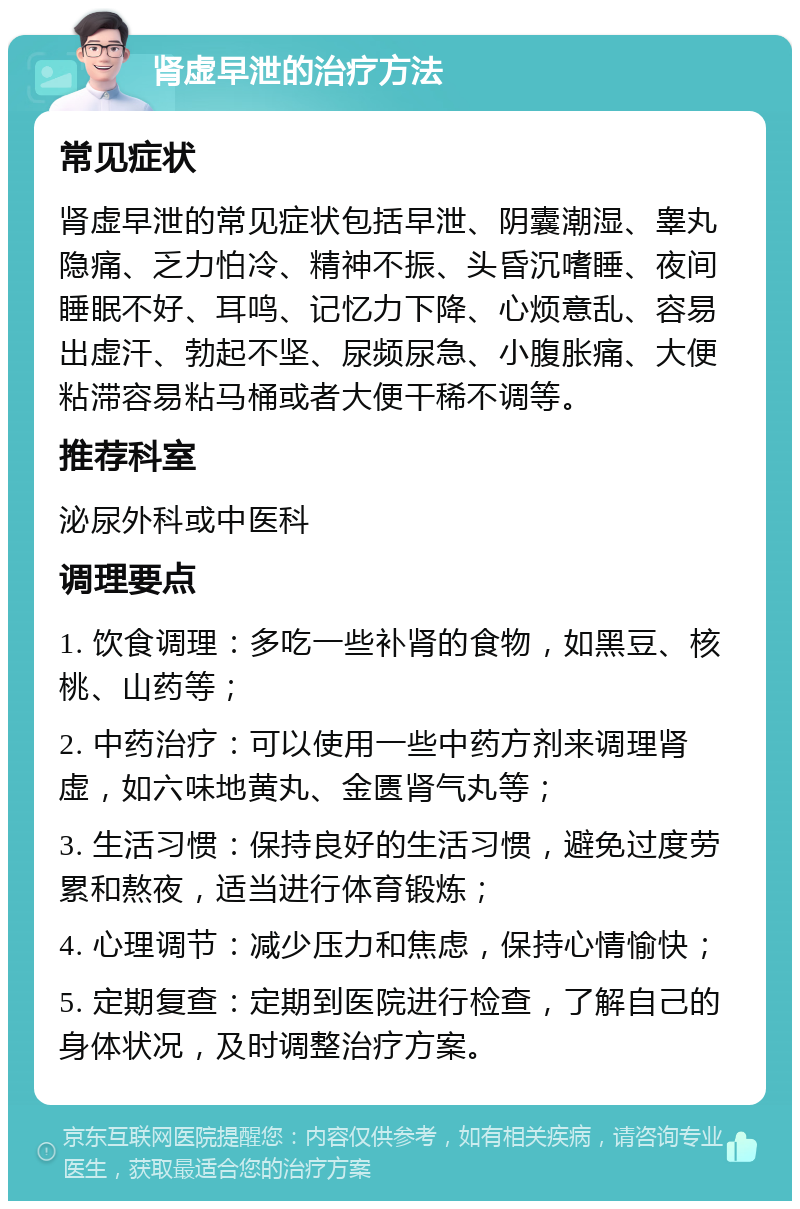 肾虚早泄的治疗方法 常见症状 肾虚早泄的常见症状包括早泄、阴囊潮湿、睾丸隐痛、乏力怕冷、精神不振、头昏沉嗜睡、夜间睡眠不好、耳鸣、记忆力下降、心烦意乱、容易出虚汗、勃起不坚、尿频尿急、小腹胀痛、大便粘滞容易粘马桶或者大便干稀不调等。 推荐科室 泌尿外科或中医科 调理要点 1. 饮食调理：多吃一些补肾的食物，如黑豆、核桃、山药等； 2. 中药治疗：可以使用一些中药方剂来调理肾虚，如六味地黄丸、金匮肾气丸等； 3. 生活习惯：保持良好的生活习惯，避免过度劳累和熬夜，适当进行体育锻炼； 4. 心理调节：减少压力和焦虑，保持心情愉快； 5. 定期复查：定期到医院进行检查，了解自己的身体状况，及时调整治疗方案。