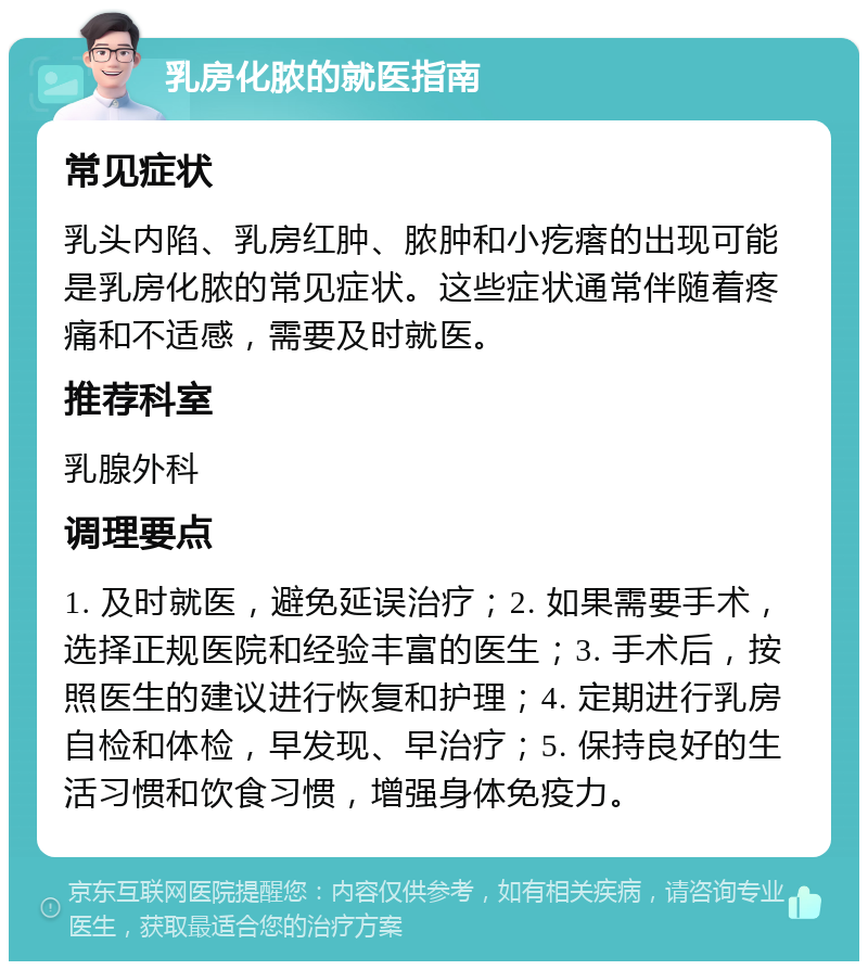 乳房化脓的就医指南 常见症状 乳头内陷、乳房红肿、脓肿和小疙瘩的出现可能是乳房化脓的常见症状。这些症状通常伴随着疼痛和不适感，需要及时就医。 推荐科室 乳腺外科 调理要点 1. 及时就医，避免延误治疗；2. 如果需要手术，选择正规医院和经验丰富的医生；3. 手术后，按照医生的建议进行恢复和护理；4. 定期进行乳房自检和体检，早发现、早治疗；5. 保持良好的生活习惯和饮食习惯，增强身体免疫力。