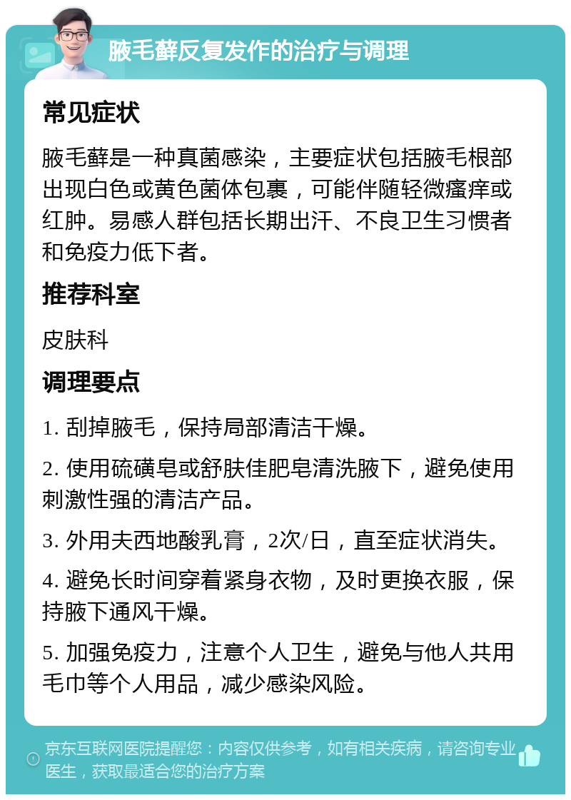 腋毛藓反复发作的治疗与调理 常见症状 腋毛藓是一种真菌感染，主要症状包括腋毛根部出现白色或黄色菌体包裹，可能伴随轻微瘙痒或红肿。易感人群包括长期出汗、不良卫生习惯者和免疫力低下者。 推荐科室 皮肤科 调理要点 1. 刮掉腋毛，保持局部清洁干燥。 2. 使用硫磺皂或舒肤佳肥皂清洗腋下，避免使用刺激性强的清洁产品。 3. 外用夫西地酸乳膏，2次/日，直至症状消失。 4. 避免长时间穿着紧身衣物，及时更换衣服，保持腋下通风干燥。 5. 加强免疫力，注意个人卫生，避免与他人共用毛巾等个人用品，减少感染风险。