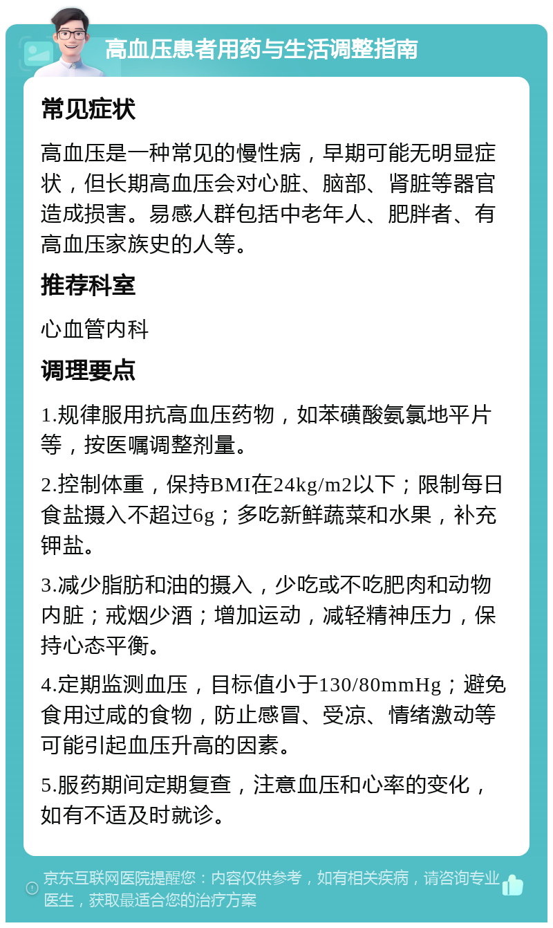 高血压患者用药与生活调整指南 常见症状 高血压是一种常见的慢性病，早期可能无明显症状，但长期高血压会对心脏、脑部、肾脏等器官造成损害。易感人群包括中老年人、肥胖者、有高血压家族史的人等。 推荐科室 心血管内科 调理要点 1.规律服用抗高血压药物，如苯磺酸氨氯地平片等，按医嘱调整剂量。 2.控制体重，保持BMI在24kg/m2以下；限制每日食盐摄入不超过6g；多吃新鲜蔬菜和水果，补充钾盐。 3.减少脂肪和油的摄入，少吃或不吃肥肉和动物内脏；戒烟少酒；增加运动，减轻精神压力，保持心态平衡。 4.定期监测血压，目标值小于130/80mmHg；避免食用过咸的食物，防止感冒、受凉、情绪激动等可能引起血压升高的因素。 5.服药期间定期复查，注意血压和心率的变化，如有不适及时就诊。