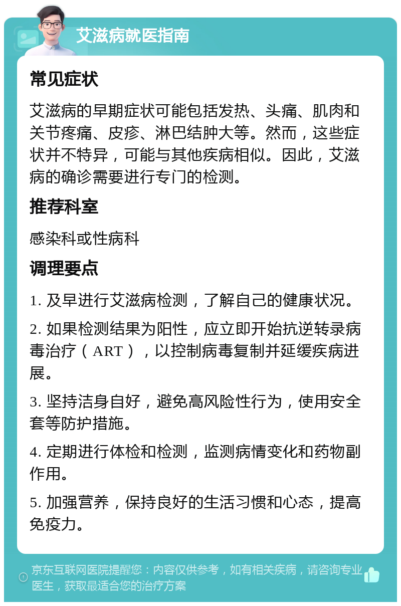 艾滋病就医指南 常见症状 艾滋病的早期症状可能包括发热、头痛、肌肉和关节疼痛、皮疹、淋巴结肿大等。然而，这些症状并不特异，可能与其他疾病相似。因此，艾滋病的确诊需要进行专门的检测。 推荐科室 感染科或性病科 调理要点 1. 及早进行艾滋病检测，了解自己的健康状况。 2. 如果检测结果为阳性，应立即开始抗逆转录病毒治疗（ART），以控制病毒复制并延缓疾病进展。 3. 坚持洁身自好，避免高风险性行为，使用安全套等防护措施。 4. 定期进行体检和检测，监测病情变化和药物副作用。 5. 加强营养，保持良好的生活习惯和心态，提高免疫力。