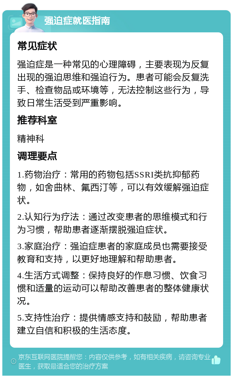 强迫症就医指南 常见症状 强迫症是一种常见的心理障碍，主要表现为反复出现的强迫思维和强迫行为。患者可能会反复洗手、检查物品或环境等，无法控制这些行为，导致日常生活受到严重影响。 推荐科室 精神科 调理要点 1.药物治疗：常用的药物包括SSRI类抗抑郁药物，如舍曲林、氟西汀等，可以有效缓解强迫症状。 2.认知行为疗法：通过改变患者的思维模式和行为习惯，帮助患者逐渐摆脱强迫症状。 3.家庭治疗：强迫症患者的家庭成员也需要接受教育和支持，以更好地理解和帮助患者。 4.生活方式调整：保持良好的作息习惯、饮食习惯和适量的运动可以帮助改善患者的整体健康状况。 5.支持性治疗：提供情感支持和鼓励，帮助患者建立自信和积极的生活态度。