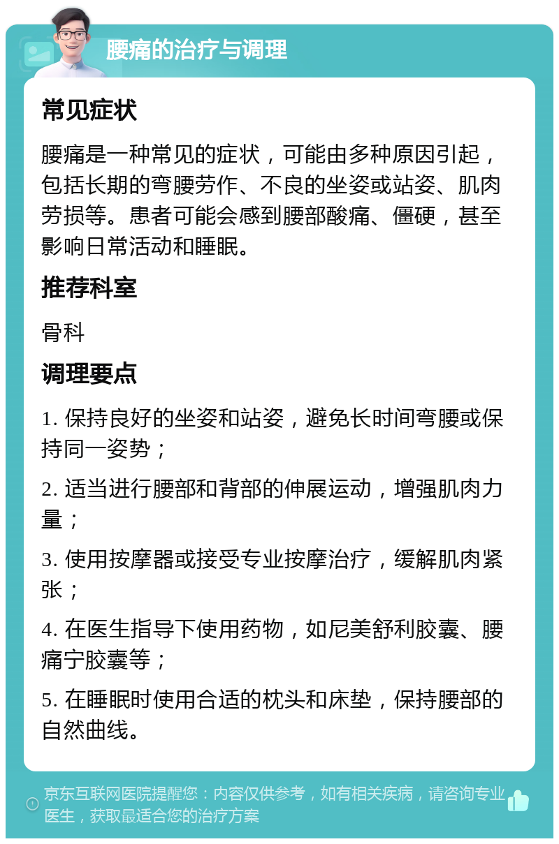 腰痛的治疗与调理 常见症状 腰痛是一种常见的症状，可能由多种原因引起，包括长期的弯腰劳作、不良的坐姿或站姿、肌肉劳损等。患者可能会感到腰部酸痛、僵硬，甚至影响日常活动和睡眠。 推荐科室 骨科 调理要点 1. 保持良好的坐姿和站姿，避免长时间弯腰或保持同一姿势； 2. 适当进行腰部和背部的伸展运动，增强肌肉力量； 3. 使用按摩器或接受专业按摩治疗，缓解肌肉紧张； 4. 在医生指导下使用药物，如尼美舒利胶囊、腰痛宁胶囊等； 5. 在睡眠时使用合适的枕头和床垫，保持腰部的自然曲线。