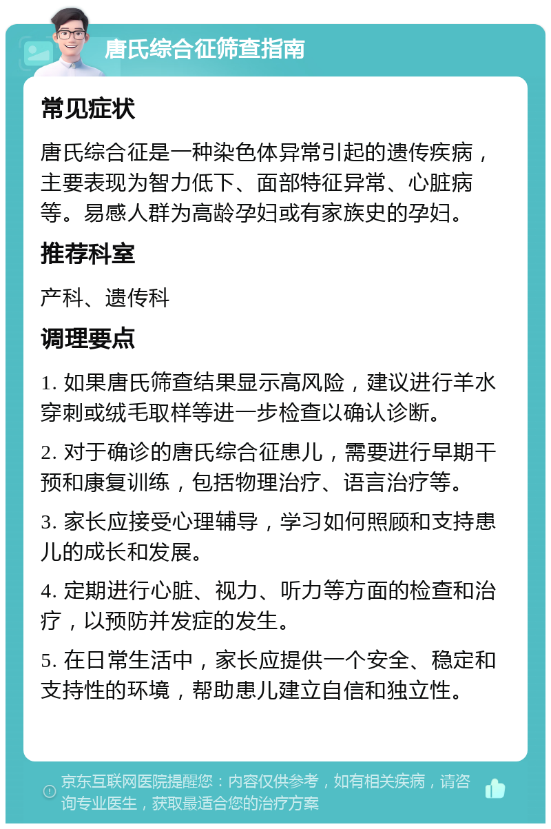 唐氏综合征筛查指南 常见症状 唐氏综合征是一种染色体异常引起的遗传疾病，主要表现为智力低下、面部特征异常、心脏病等。易感人群为高龄孕妇或有家族史的孕妇。 推荐科室 产科、遗传科 调理要点 1. 如果唐氏筛查结果显示高风险，建议进行羊水穿刺或绒毛取样等进一步检查以确认诊断。 2. 对于确诊的唐氏综合征患儿，需要进行早期干预和康复训练，包括物理治疗、语言治疗等。 3. 家长应接受心理辅导，学习如何照顾和支持患儿的成长和发展。 4. 定期进行心脏、视力、听力等方面的检查和治疗，以预防并发症的发生。 5. 在日常生活中，家长应提供一个安全、稳定和支持性的环境，帮助患儿建立自信和独立性。