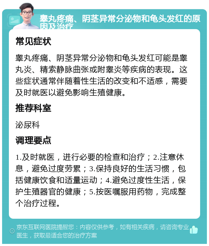 睾丸疼痛、阴茎异常分泌物和龟头发红的原因及治疗 常见症状 睾丸疼痛、阴茎异常分泌物和龟头发红可能是睾丸炎、精索静脉曲张或附睾炎等疾病的表现。这些症状通常伴随着性生活的改变和不适感，需要及时就医以避免影响生殖健康。 推荐科室 泌尿科 调理要点 1.及时就医，进行必要的检查和治疗；2.注意休息，避免过度劳累；3.保持良好的生活习惯，包括健康饮食和适量运动；4.避免过度性生活，保护生殖器官的健康；5.按医嘱服用药物，完成整个治疗过程。