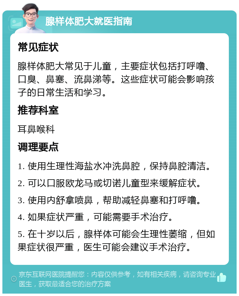 腺样体肥大就医指南 常见症状 腺样体肥大常见于儿童，主要症状包括打呼噜、口臭、鼻塞、流鼻涕等。这些症状可能会影响孩子的日常生活和学习。 推荐科室 耳鼻喉科 调理要点 1. 使用生理性海盐水冲洗鼻腔，保持鼻腔清洁。 2. 可以口服欧龙马或切诺儿童型来缓解症状。 3. 使用内舒拿喷鼻，帮助减轻鼻塞和打呼噜。 4. 如果症状严重，可能需要手术治疗。 5. 在十岁以后，腺样体可能会生理性萎缩，但如果症状很严重，医生可能会建议手术治疗。