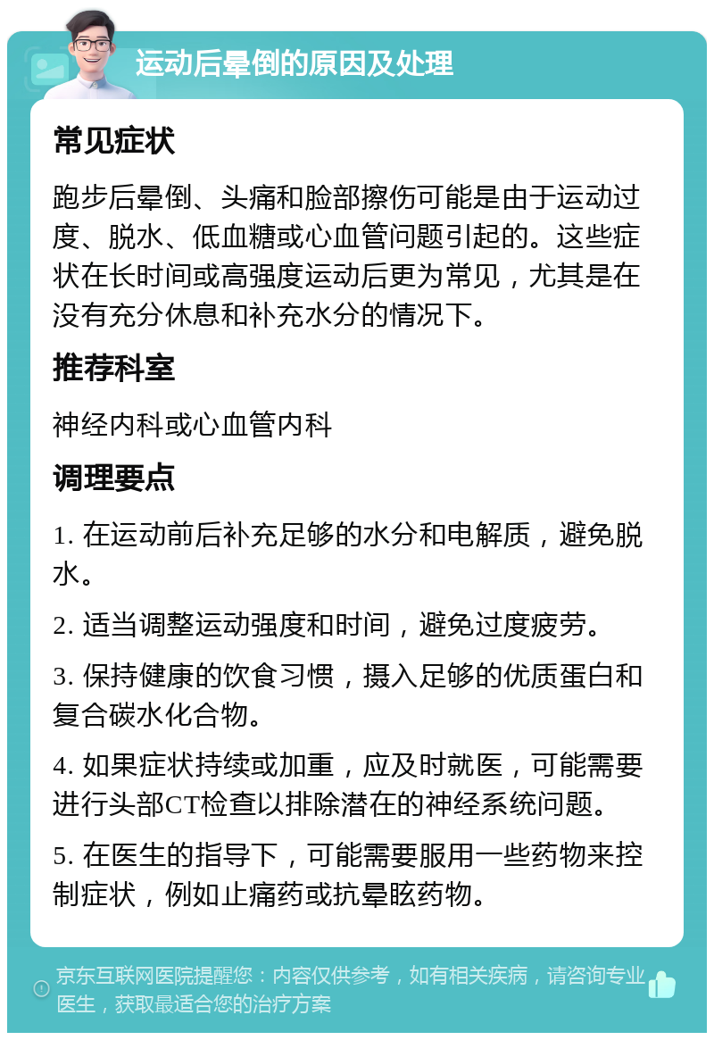 运动后晕倒的原因及处理 常见症状 跑步后晕倒、头痛和脸部擦伤可能是由于运动过度、脱水、低血糖或心血管问题引起的。这些症状在长时间或高强度运动后更为常见，尤其是在没有充分休息和补充水分的情况下。 推荐科室 神经内科或心血管内科 调理要点 1. 在运动前后补充足够的水分和电解质，避免脱水。 2. 适当调整运动强度和时间，避免过度疲劳。 3. 保持健康的饮食习惯，摄入足够的优质蛋白和复合碳水化合物。 4. 如果症状持续或加重，应及时就医，可能需要进行头部CT检查以排除潜在的神经系统问题。 5. 在医生的指导下，可能需要服用一些药物来控制症状，例如止痛药或抗晕眩药物。