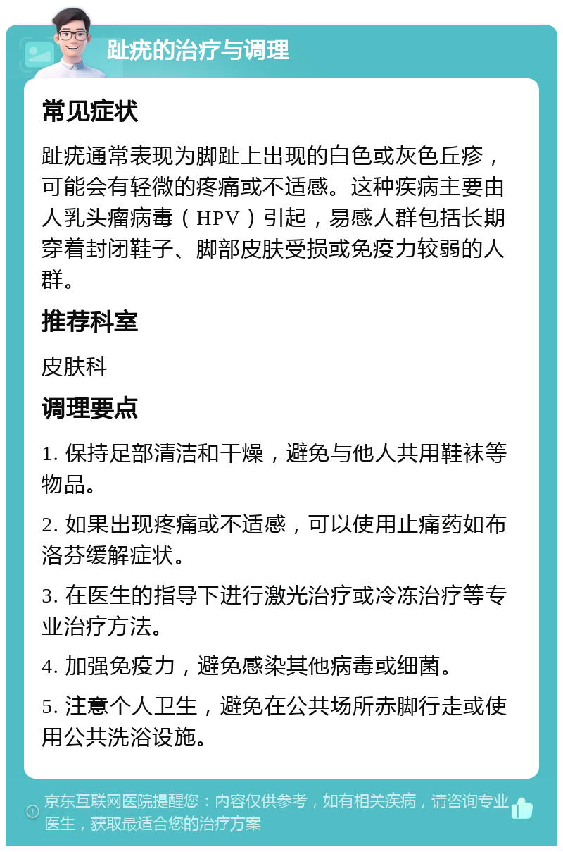 趾疣的治疗与调理 常见症状 趾疣通常表现为脚趾上出现的白色或灰色丘疹，可能会有轻微的疼痛或不适感。这种疾病主要由人乳头瘤病毒（HPV）引起，易感人群包括长期穿着封闭鞋子、脚部皮肤受损或免疫力较弱的人群。 推荐科室 皮肤科 调理要点 1. 保持足部清洁和干燥，避免与他人共用鞋袜等物品。 2. 如果出现疼痛或不适感，可以使用止痛药如布洛芬缓解症状。 3. 在医生的指导下进行激光治疗或冷冻治疗等专业治疗方法。 4. 加强免疫力，避免感染其他病毒或细菌。 5. 注意个人卫生，避免在公共场所赤脚行走或使用公共洗浴设施。