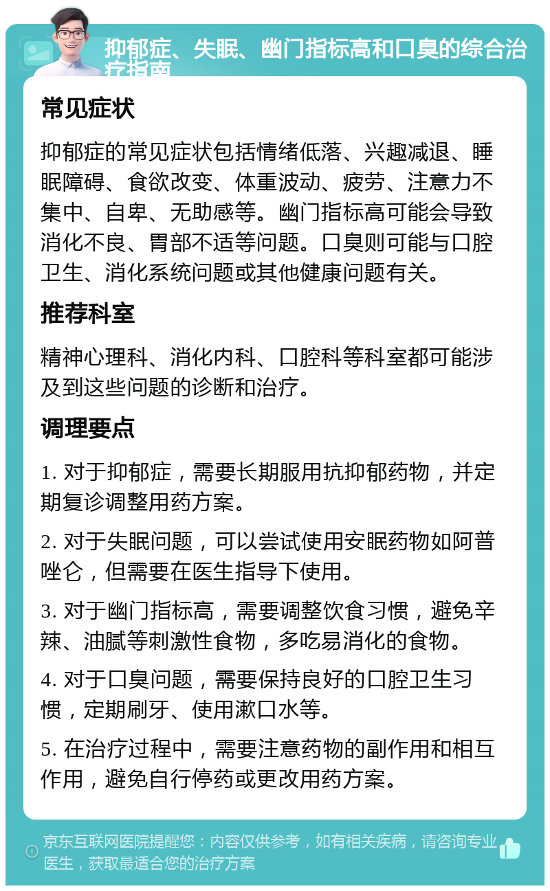 抑郁症、失眠、幽门指标高和口臭的综合治疗指南 常见症状 抑郁症的常见症状包括情绪低落、兴趣减退、睡眠障碍、食欲改变、体重波动、疲劳、注意力不集中、自卑、无助感等。幽门指标高可能会导致消化不良、胃部不适等问题。口臭则可能与口腔卫生、消化系统问题或其他健康问题有关。 推荐科室 精神心理科、消化内科、口腔科等科室都可能涉及到这些问题的诊断和治疗。 调理要点 1. 对于抑郁症，需要长期服用抗抑郁药物，并定期复诊调整用药方案。 2. 对于失眠问题，可以尝试使用安眠药物如阿普唑仑，但需要在医生指导下使用。 3. 对于幽门指标高，需要调整饮食习惯，避免辛辣、油腻等刺激性食物，多吃易消化的食物。 4. 对于口臭问题，需要保持良好的口腔卫生习惯，定期刷牙、使用漱口水等。 5. 在治疗过程中，需要注意药物的副作用和相互作用，避免自行停药或更改用药方案。