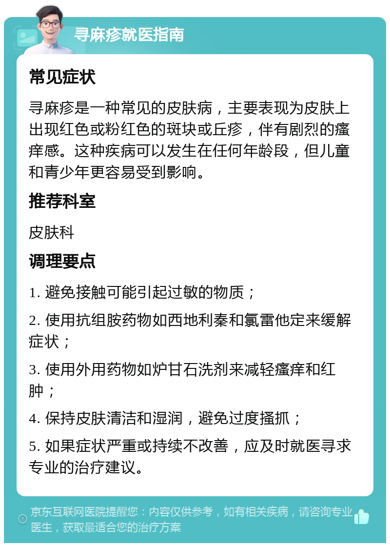 寻麻疹就医指南 常见症状 寻麻疹是一种常见的皮肤病，主要表现为皮肤上出现红色或粉红色的斑块或丘疹，伴有剧烈的瘙痒感。这种疾病可以发生在任何年龄段，但儿童和青少年更容易受到影响。 推荐科室 皮肤科 调理要点 1. 避免接触可能引起过敏的物质； 2. 使用抗组胺药物如西地利秦和氯雷他定来缓解症状； 3. 使用外用药物如炉甘石洗剂来减轻瘙痒和红肿； 4. 保持皮肤清洁和湿润，避免过度搔抓； 5. 如果症状严重或持续不改善，应及时就医寻求专业的治疗建议。