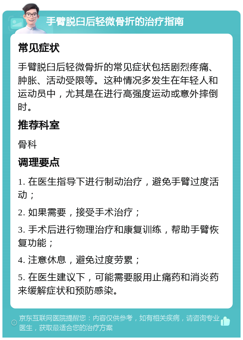 手臂脱臼后轻微骨折的治疗指南 常见症状 手臂脱臼后轻微骨折的常见症状包括剧烈疼痛、肿胀、活动受限等。这种情况多发生在年轻人和运动员中，尤其是在进行高强度运动或意外摔倒时。 推荐科室 骨科 调理要点 1. 在医生指导下进行制动治疗，避免手臂过度活动； 2. 如果需要，接受手术治疗； 3. 手术后进行物理治疗和康复训练，帮助手臂恢复功能； 4. 注意休息，避免过度劳累； 5. 在医生建议下，可能需要服用止痛药和消炎药来缓解症状和预防感染。