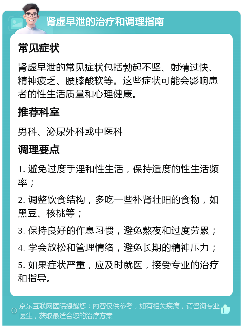 肾虚早泄的治疗和调理指南 常见症状 肾虚早泄的常见症状包括勃起不坚、射精过快、精神疲乏、腰膝酸软等。这些症状可能会影响患者的性生活质量和心理健康。 推荐科室 男科、泌尿外科或中医科 调理要点 1. 避免过度手淫和性生活，保持适度的性生活频率； 2. 调整饮食结构，多吃一些补肾壮阳的食物，如黑豆、核桃等； 3. 保持良好的作息习惯，避免熬夜和过度劳累； 4. 学会放松和管理情绪，避免长期的精神压力； 5. 如果症状严重，应及时就医，接受专业的治疗和指导。