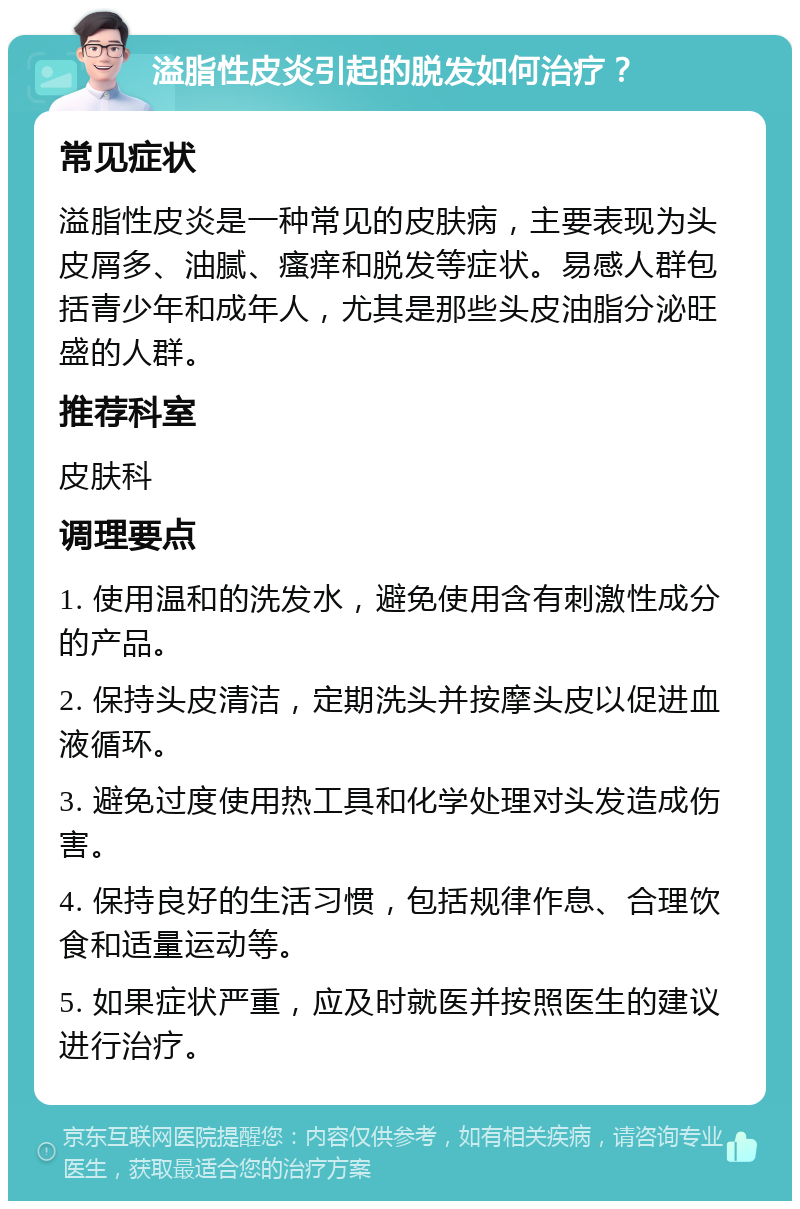 溢脂性皮炎引起的脱发如何治疗？ 常见症状 溢脂性皮炎是一种常见的皮肤病，主要表现为头皮屑多、油腻、瘙痒和脱发等症状。易感人群包括青少年和成年人，尤其是那些头皮油脂分泌旺盛的人群。 推荐科室 皮肤科 调理要点 1. 使用温和的洗发水，避免使用含有刺激性成分的产品。 2. 保持头皮清洁，定期洗头并按摩头皮以促进血液循环。 3. 避免过度使用热工具和化学处理对头发造成伤害。 4. 保持良好的生活习惯，包括规律作息、合理饮食和适量运动等。 5. 如果症状严重，应及时就医并按照医生的建议进行治疗。