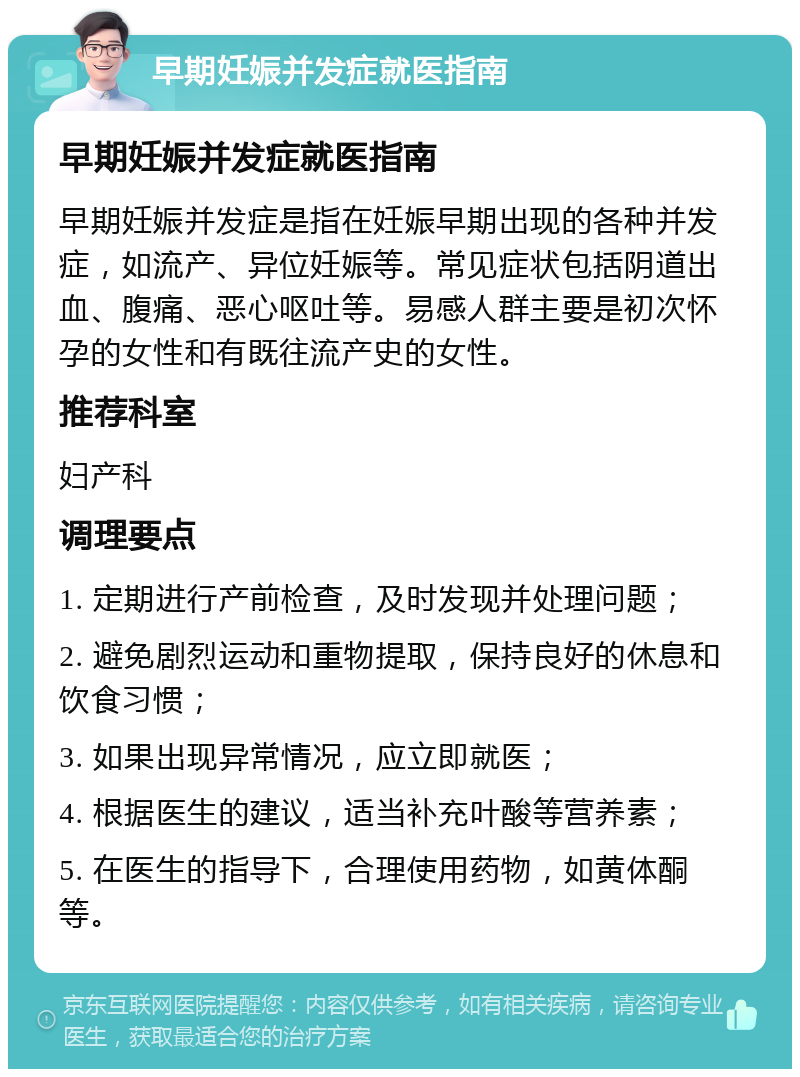 早期妊娠并发症就医指南 早期妊娠并发症就医指南 早期妊娠并发症是指在妊娠早期出现的各种并发症，如流产、异位妊娠等。常见症状包括阴道出血、腹痛、恶心呕吐等。易感人群主要是初次怀孕的女性和有既往流产史的女性。 推荐科室 妇产科 调理要点 1. 定期进行产前检查，及时发现并处理问题； 2. 避免剧烈运动和重物提取，保持良好的休息和饮食习惯； 3. 如果出现异常情况，应立即就医； 4. 根据医生的建议，适当补充叶酸等营养素； 5. 在医生的指导下，合理使用药物，如黄体酮等。