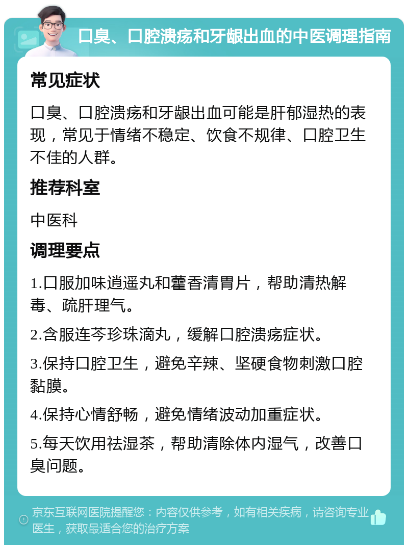 口臭、口腔溃疡和牙龈出血的中医调理指南 常见症状 口臭、口腔溃疡和牙龈出血可能是肝郁湿热的表现，常见于情绪不稳定、饮食不规律、口腔卫生不佳的人群。 推荐科室 中医科 调理要点 1.口服加味逍遥丸和藿香清胃片，帮助清热解毒、疏肝理气。 2.含服连芩珍珠滴丸，缓解口腔溃疡症状。 3.保持口腔卫生，避免辛辣、坚硬食物刺激口腔黏膜。 4.保持心情舒畅，避免情绪波动加重症状。 5.每天饮用祛湿茶，帮助清除体内湿气，改善口臭问题。