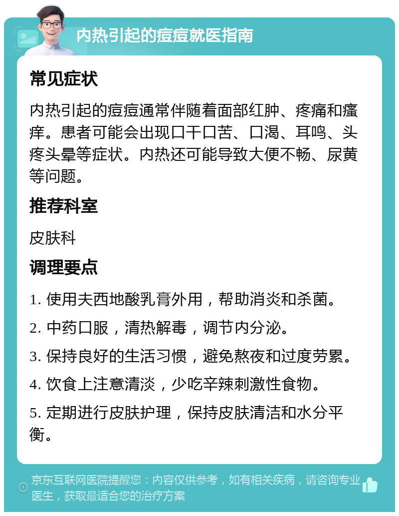 内热引起的痘痘就医指南 常见症状 内热引起的痘痘通常伴随着面部红肿、疼痛和瘙痒。患者可能会出现口干口苦、口渴、耳鸣、头疼头晕等症状。内热还可能导致大便不畅、尿黄等问题。 推荐科室 皮肤科 调理要点 1. 使用夫西地酸乳膏外用，帮助消炎和杀菌。 2. 中药口服，清热解毒，调节内分泌。 3. 保持良好的生活习惯，避免熬夜和过度劳累。 4. 饮食上注意清淡，少吃辛辣刺激性食物。 5. 定期进行皮肤护理，保持皮肤清洁和水分平衡。