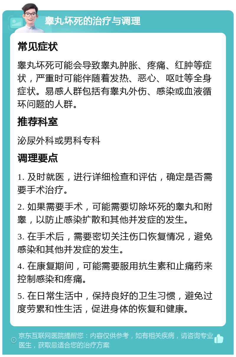 睾丸坏死的治疗与调理 常见症状 睾丸坏死可能会导致睾丸肿胀、疼痛、红肿等症状，严重时可能伴随着发热、恶心、呕吐等全身症状。易感人群包括有睾丸外伤、感染或血液循环问题的人群。 推荐科室 泌尿外科或男科专科 调理要点 1. 及时就医，进行详细检查和评估，确定是否需要手术治疗。 2. 如果需要手术，可能需要切除坏死的睾丸和附睾，以防止感染扩散和其他并发症的发生。 3. 在手术后，需要密切关注伤口恢复情况，避免感染和其他并发症的发生。 4. 在康复期间，可能需要服用抗生素和止痛药来控制感染和疼痛。 5. 在日常生活中，保持良好的卫生习惯，避免过度劳累和性生活，促进身体的恢复和健康。