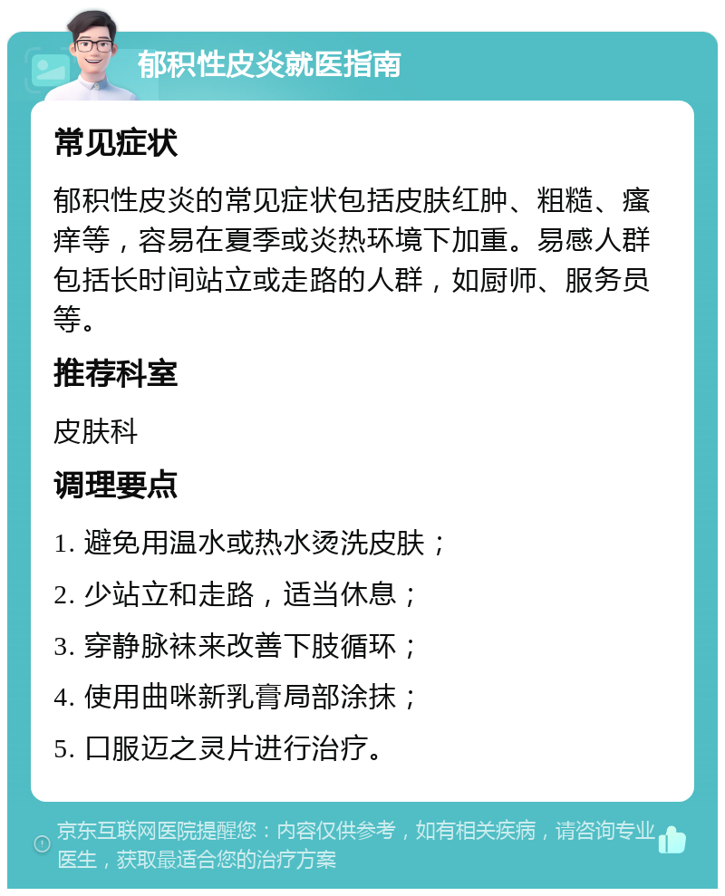 郁积性皮炎就医指南 常见症状 郁积性皮炎的常见症状包括皮肤红肿、粗糙、瘙痒等，容易在夏季或炎热环境下加重。易感人群包括长时间站立或走路的人群，如厨师、服务员等。 推荐科室 皮肤科 调理要点 1. 避免用温水或热水烫洗皮肤； 2. 少站立和走路，适当休息； 3. 穿静脉袜来改善下肢循环； 4. 使用曲咪新乳膏局部涂抹； 5. 口服迈之灵片进行治疗。