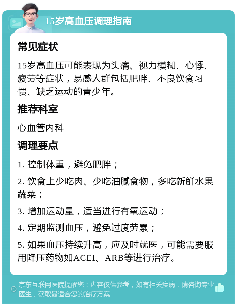 15岁高血压调理指南 常见症状 15岁高血压可能表现为头痛、视力模糊、心悸、疲劳等症状，易感人群包括肥胖、不良饮食习惯、缺乏运动的青少年。 推荐科室 心血管内科 调理要点 1. 控制体重，避免肥胖； 2. 饮食上少吃肉、少吃油腻食物，多吃新鲜水果蔬菜； 3. 增加运动量，适当进行有氧运动； 4. 定期监测血压，避免过度劳累； 5. 如果血压持续升高，应及时就医，可能需要服用降压药物如ACEI、ARB等进行治疗。