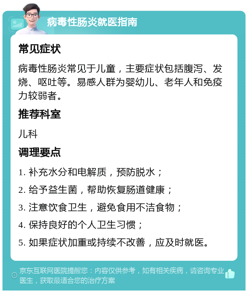 病毒性肠炎就医指南 常见症状 病毒性肠炎常见于儿童，主要症状包括腹泻、发烧、呕吐等。易感人群为婴幼儿、老年人和免疫力较弱者。 推荐科室 儿科 调理要点 1. 补充水分和电解质，预防脱水； 2. 给予益生菌，帮助恢复肠道健康； 3. 注意饮食卫生，避免食用不洁食物； 4. 保持良好的个人卫生习惯； 5. 如果症状加重或持续不改善，应及时就医。