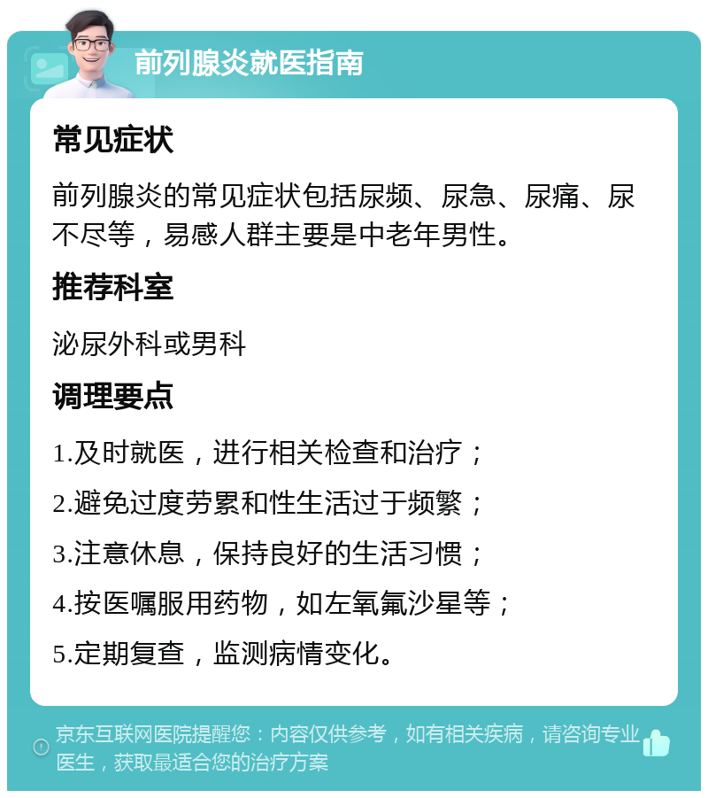 前列腺炎就医指南 常见症状 前列腺炎的常见症状包括尿频、尿急、尿痛、尿不尽等，易感人群主要是中老年男性。 推荐科室 泌尿外科或男科 调理要点 1.及时就医，进行相关检查和治疗； 2.避免过度劳累和性生活过于频繁； 3.注意休息，保持良好的生活习惯； 4.按医嘱服用药物，如左氧氟沙星等； 5.定期复查，监测病情变化。