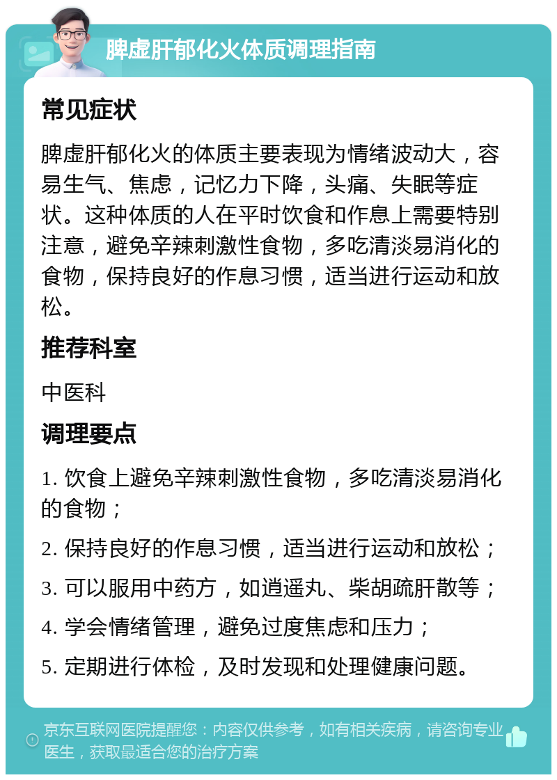 脾虚肝郁化火体质调理指南 常见症状 脾虚肝郁化火的体质主要表现为情绪波动大，容易生气、焦虑，记忆力下降，头痛、失眠等症状。这种体质的人在平时饮食和作息上需要特别注意，避免辛辣刺激性食物，多吃清淡易消化的食物，保持良好的作息习惯，适当进行运动和放松。 推荐科室 中医科 调理要点 1. 饮食上避免辛辣刺激性食物，多吃清淡易消化的食物； 2. 保持良好的作息习惯，适当进行运动和放松； 3. 可以服用中药方，如逍遥丸、柴胡疏肝散等； 4. 学会情绪管理，避免过度焦虑和压力； 5. 定期进行体检，及时发现和处理健康问题。