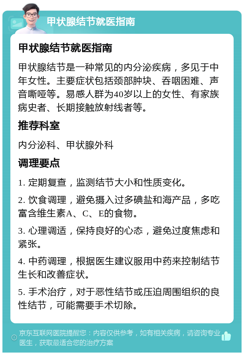 甲状腺结节就医指南 甲状腺结节就医指南 甲状腺结节是一种常见的内分泌疾病，多见于中年女性。主要症状包括颈部肿块、吞咽困难、声音嘶哑等。易感人群为40岁以上的女性、有家族病史者、长期接触放射线者等。 推荐科室 内分泌科、甲状腺外科 调理要点 1. 定期复查，监测结节大小和性质变化。 2. 饮食调理，避免摄入过多碘盐和海产品，多吃富含维生素A、C、E的食物。 3. 心理调适，保持良好的心态，避免过度焦虑和紧张。 4. 中药调理，根据医生建议服用中药来控制结节生长和改善症状。 5. 手术治疗，对于恶性结节或压迫周围组织的良性结节，可能需要手术切除。