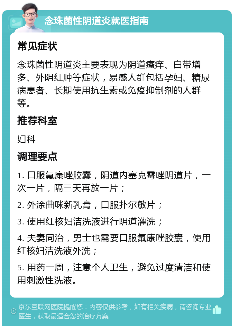 念珠菌性阴道炎就医指南 常见症状 念珠菌性阴道炎主要表现为阴道瘙痒、白带增多、外阴红肿等症状，易感人群包括孕妇、糖尿病患者、长期使用抗生素或免疫抑制剂的人群等。 推荐科室 妇科 调理要点 1. 口服氟康唑胶囊，阴道内塞克霉唑阴道片，一次一片，隔三天再放一片； 2. 外涂曲咪新乳膏，口服扑尔敏片； 3. 使用红核妇洁洗液进行阴道灌洗； 4. 夫妻同治，男士也需要口服氟康唑胶囊，使用红核妇洁洗液外洗； 5. 用药一周，注意个人卫生，避免过度清洁和使用刺激性洗液。