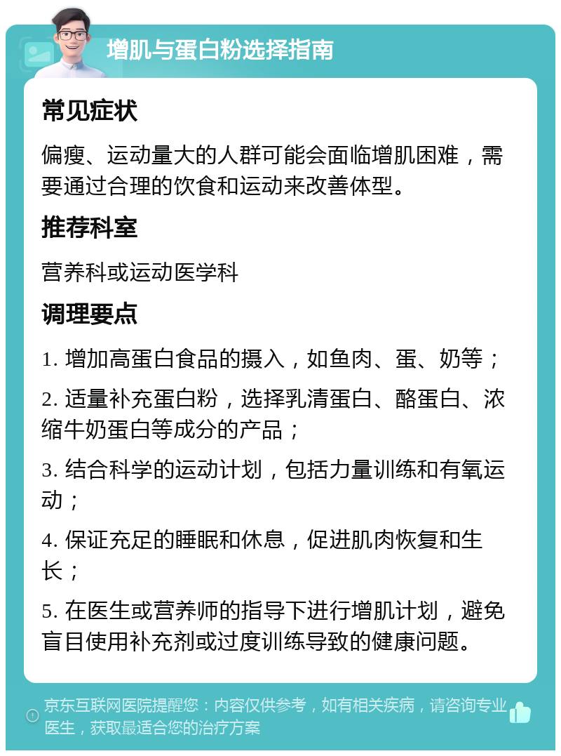 增肌与蛋白粉选择指南 常见症状 偏瘦、运动量大的人群可能会面临增肌困难，需要通过合理的饮食和运动来改善体型。 推荐科室 营养科或运动医学科 调理要点 1. 增加高蛋白食品的摄入，如鱼肉、蛋、奶等； 2. 适量补充蛋白粉，选择乳清蛋白、酪蛋白、浓缩牛奶蛋白等成分的产品； 3. 结合科学的运动计划，包括力量训练和有氧运动； 4. 保证充足的睡眠和休息，促进肌肉恢复和生长； 5. 在医生或营养师的指导下进行增肌计划，避免盲目使用补充剂或过度训练导致的健康问题。