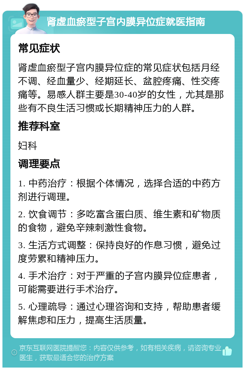 肾虚血瘀型子宫内膜异位症就医指南 常见症状 肾虚血瘀型子宫内膜异位症的常见症状包括月经不调、经血量少、经期延长、盆腔疼痛、性交疼痛等。易感人群主要是30-40岁的女性，尤其是那些有不良生活习惯或长期精神压力的人群。 推荐科室 妇科 调理要点 1. 中药治疗：根据个体情况，选择合适的中药方剂进行调理。 2. 饮食调节：多吃富含蛋白质、维生素和矿物质的食物，避免辛辣刺激性食物。 3. 生活方式调整：保持良好的作息习惯，避免过度劳累和精神压力。 4. 手术治疗：对于严重的子宫内膜异位症患者，可能需要进行手术治疗。 5. 心理疏导：通过心理咨询和支持，帮助患者缓解焦虑和压力，提高生活质量。