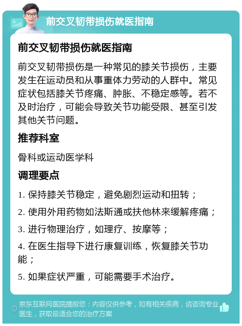 前交叉韧带损伤就医指南 前交叉韧带损伤就医指南 前交叉韧带损伤是一种常见的膝关节损伤，主要发生在运动员和从事重体力劳动的人群中。常见症状包括膝关节疼痛、肿胀、不稳定感等。若不及时治疗，可能会导致关节功能受限、甚至引发其他关节问题。 推荐科室 骨科或运动医学科 调理要点 1. 保持膝关节稳定，避免剧烈运动和扭转； 2. 使用外用药物如法斯通或扶他林来缓解疼痛； 3. 进行物理治疗，如理疗、按摩等； 4. 在医生指导下进行康复训练，恢复膝关节功能； 5. 如果症状严重，可能需要手术治疗。